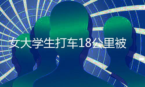 女大學(xué)生打車18公里被收581元，揭示背后的真相與深思