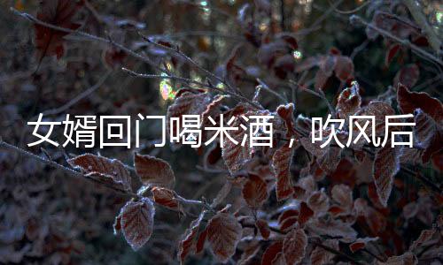 女婿回門喝米酒，吹風(fēng)后被抬進(jìn)屋——傳統(tǒng)習(xí)俗與現(xiàn)代體驗(yàn)