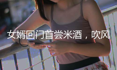 女婿回門首嘗米酒，吹風(fēng)后愜意被抬進(jìn)屋，傳統(tǒng)習(xí)俗與現(xiàn)代情感的交融