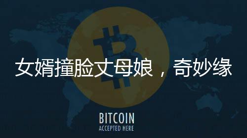 女婿撞臉丈母娘，奇妙緣分引發(fā)社會熱議