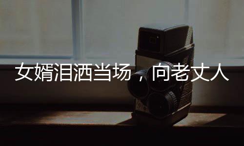 女婿淚灑當(dāng)場(chǎng)，向老丈人傾訴心聲