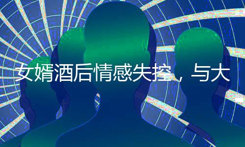 女婿酒后情感失控，與大舅哥深情相擁，引發(fā)關(guān)注