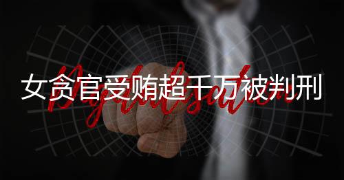 女貪官受賄超千萬被判刑11年，揭示腐敗背后的人間悲劇