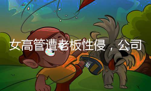 女高管遭老板性侵，公司起訴人社局，揭開(kāi)真相之路漫長(zhǎng)而艱巨