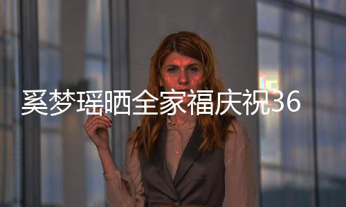 奚夢瑤曬全家福慶祝36歲生日，幸福美滿的旅程引發(fā)關(guān)注熱議