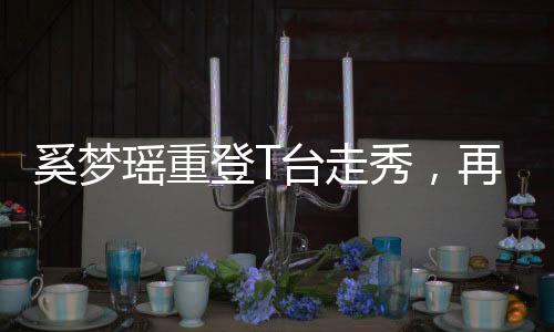 奚夢(mèng)瑤重登T臺(tái)走秀，再度閃耀時(shí)尚舞臺(tái)