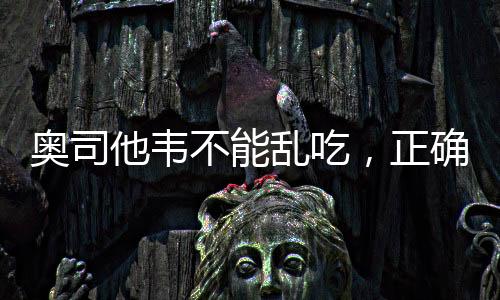 奧司他韋不能亂吃，正確用藥需謹(jǐn)慎
