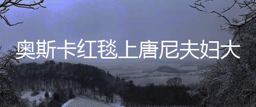 奧斯卡紅毯上唐尼夫婦大秀恩愛，引爆全場(chǎng)目光！驚艷時(shí)刻回顧