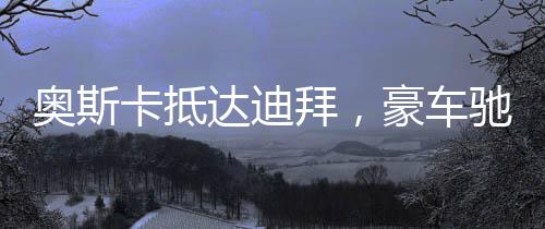 奧斯卡抵達(dá)迪拜，豪車馳騁街頭，星光閃耀之城