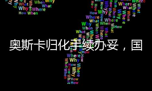 奧斯卡歸化手續(xù)辦妥，國際影壇迎來新里程碑