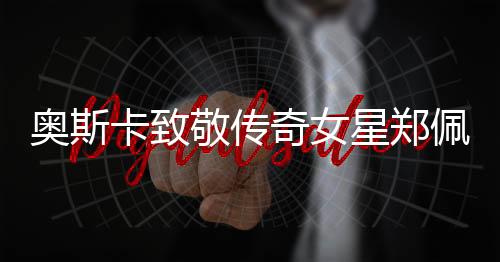 奧斯卡致敬傳奇女星鄭佩佩，一生榮耀，永懷巨星光輝