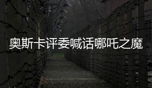 奧斯卡評委喊話哪吒之魔童降世角逐奧斯卡獎，中國文化瑰寶引發(fā)國際矚目