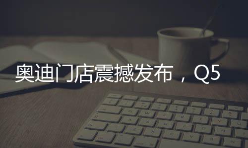 奧迪門店震撼發(fā)布，Q5L新車售價親民，起售價僅23.88萬起
