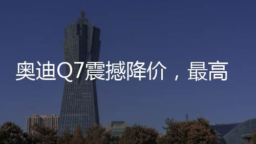 奧迪Q7震撼降價(jià)，最高優(yōu)惠達(dá)17萬(wàn)——豪華SUV新選擇！