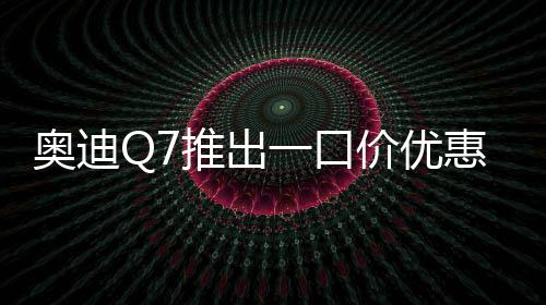 奧迪Q7推出一口價(jià)優(yōu)惠，最高降價(jià)達(dá)17萬(wàn)元——豪華SUV市場(chǎng)掀起新波瀾