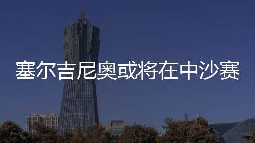 塞爾吉尼奧或?qū)⒃谥猩迟惽芭c球隊(duì)會(huì)合，助力備戰(zhàn)關(guān)鍵戰(zhàn)役