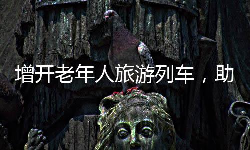 增開老年人旅游列車，助力銀發(fā)族暢游大好河山