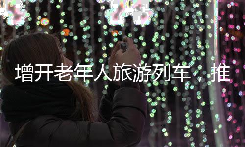 增開老年人旅游列車，推動老年旅游市場繁榮發(fā)展