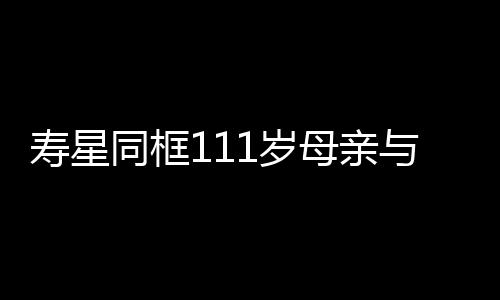 壽星同框111歲母親與90歲兒子的長壽故事