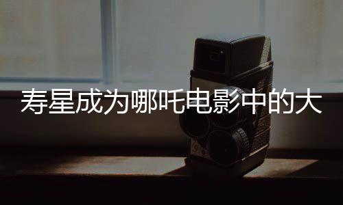 壽星成為哪吒電影中的大反派，深度解讀其背后的故事與象征意義