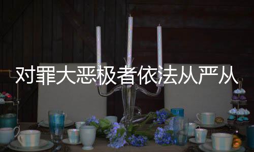 對罪大惡極者依法從嚴(yán)從重從快懲處——正義不容懈怠