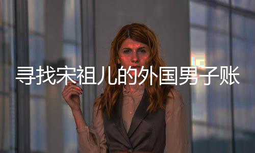 尋找宋祖兒的外國男子賬號注銷，背后的故事揭示