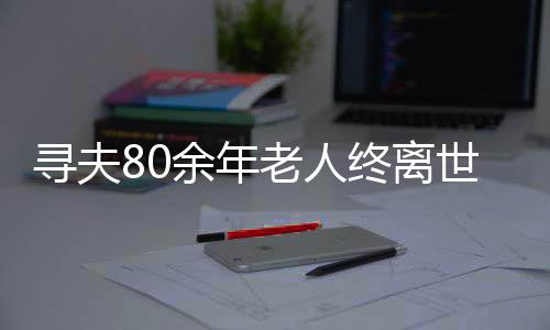 尋夫80余年老人終離世間，一段人生中的真摯追尋與愛的歸宿