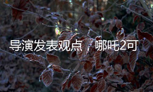導演發(fā)表觀點，哪吒2可能不符合北美市場調性