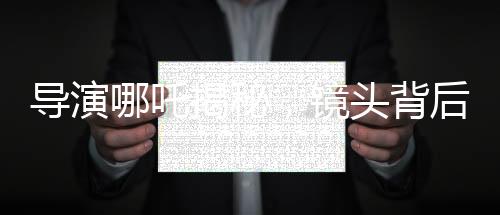 導(dǎo)演哪吒揭秘，鏡頭背后的三年匠心打磨