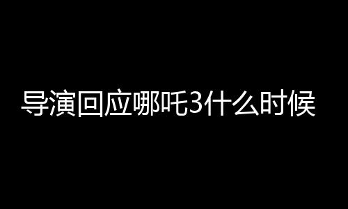 導(dǎo)演回應(yīng)哪吒3什么時(shí)候能看到，期待與觀眾再次相見(jiàn)