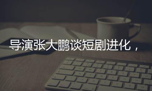 導(dǎo)演張大鵬談短劇進化，速度驚人，行業(yè)面臨新挑戰(zhàn)與機遇