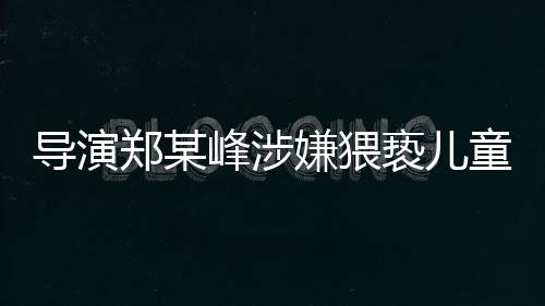 導(dǎo)演鄭某峰涉嫌猥褻兒童遭刑拘，娛樂產(chǎn)業(yè)再次敲響警鐘