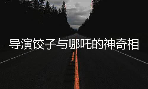 導(dǎo)演餃子與哪吒的神奇相似之處——一次關(guān)于自我探索與藝術(shù)創(chuàng)造的深度對話