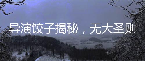導(dǎo)演餃子揭秘，無大圣則無哪吒——探尋影視背后的故事