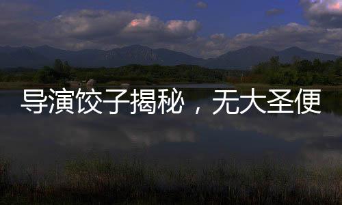 導(dǎo)演餃子揭秘，無大圣便無哪吒——深度解讀電影背后的文化脈絡(luò)