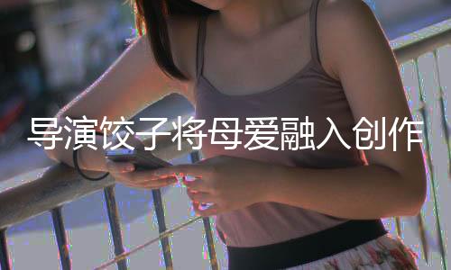 導演餃子將母愛融入創(chuàng)作，一部飽含深情的藝術作品