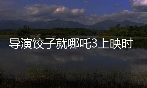 導演餃子就哪吒3上映時間做出回應