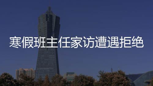 寒假班主任家訪遭遇拒絕，深度分析與應(yīng)對策略