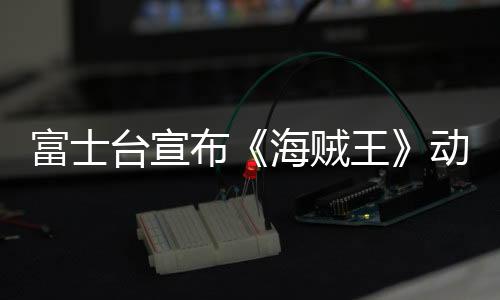 富士臺(tái)宣布《海賊王》動(dòng)畫將改為深夜播出 觀眾炸窩18年習(xí)慣要變