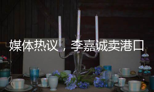 媒體熱議，李嘉誠(chéng)賣(mài)港口之舉非單純商業(yè)決策