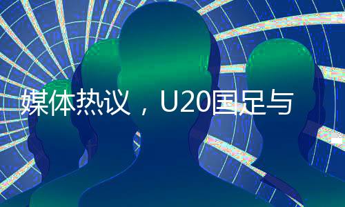 媒體熱議，U20國足與亞洲強(qiáng)隊差距不大，青年軍展現(xiàn)潛力和韌性