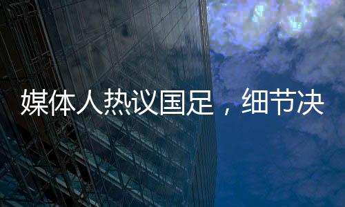 媒體人熱議國足，細(xì)節(jié)決定成敗，若無致命失誤或能取勝