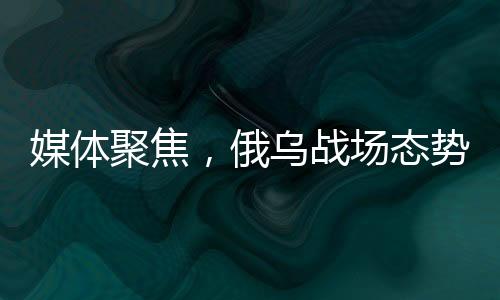 媒體聚焦，俄烏戰(zhàn)場態(tài)勢進入關(guān)鍵節(jié)點