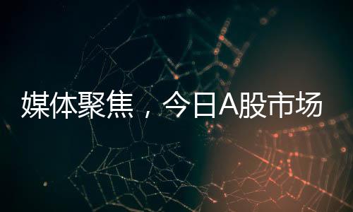 媒體聚焦，今日A股市場變化引人矚目，值得高度關(guān)注