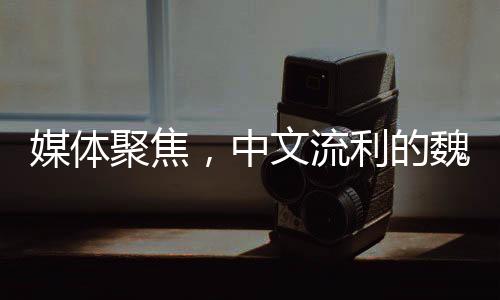 媒體聚焦，中文流利的魏德爾搶盡風頭