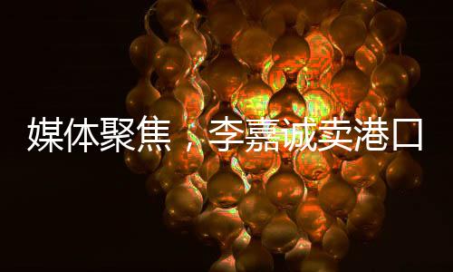 媒體聚焦，李嘉誠賣港口之事件，商海背后話題無窮——并不簡單地在商言商