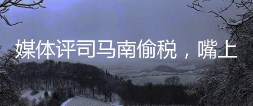 媒體評(píng)司馬南偷稅，嘴上愛(ài)國(guó)不作數(shù)