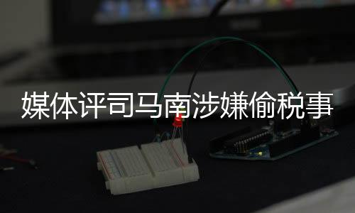 媒體評司馬南涉嫌偷稅事件，嘴上愛國不作數(shù)