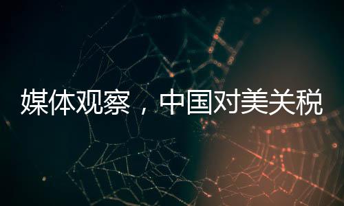 媒體觀察，中國對美關(guān)稅反制策略硬氣且精準(zhǔn)