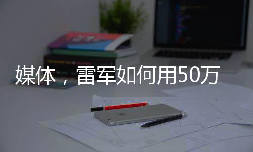 媒體，雷軍如何用50萬(wàn)讓人覺(jué)得賺了